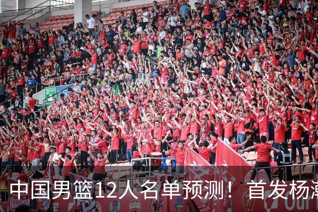 中国男篮12人名单预测！首发杨瀚森王俊杰继伟领衔，内线锋线很强