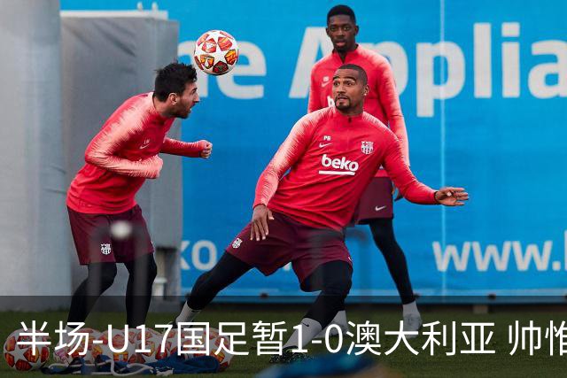半场-U17国足暂1-0澳大利亚 帅惟浩1V2超车破门徐正鹏挑传助攻