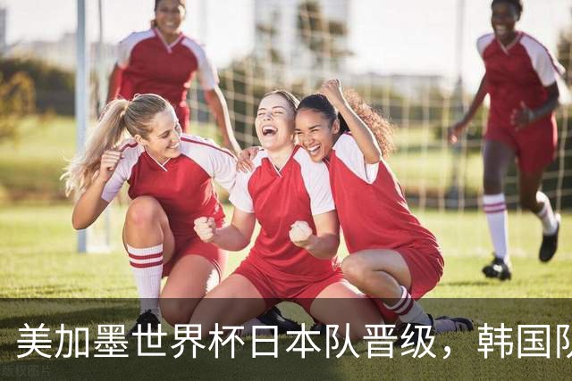 美加墨世界杯日本队晋级，韩国队出线悬了