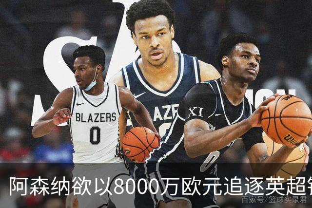 阿森纳欲以8000万欧元追逐英超银靴，西甲明星或将加盟