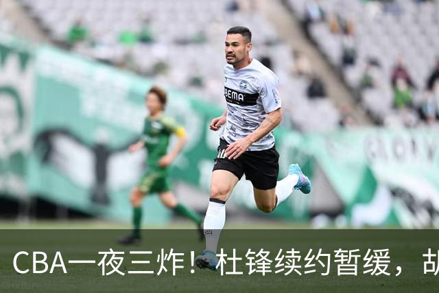 CBA一夜三炸！杜锋续约暂缓，胡明轩深夜发声，两名小将入选国青